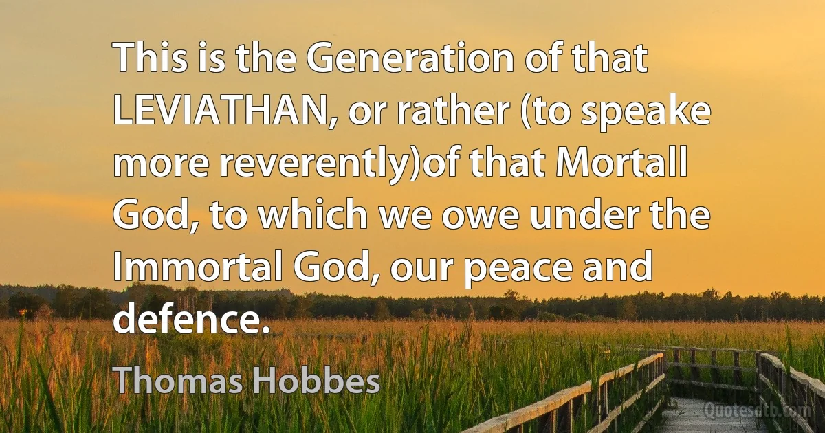 This is the Generation of that LEVIATHAN, or rather (to speake more reverently)of that Mortall God, to which we owe under the Immortal God, our peace and defence. (Thomas Hobbes)