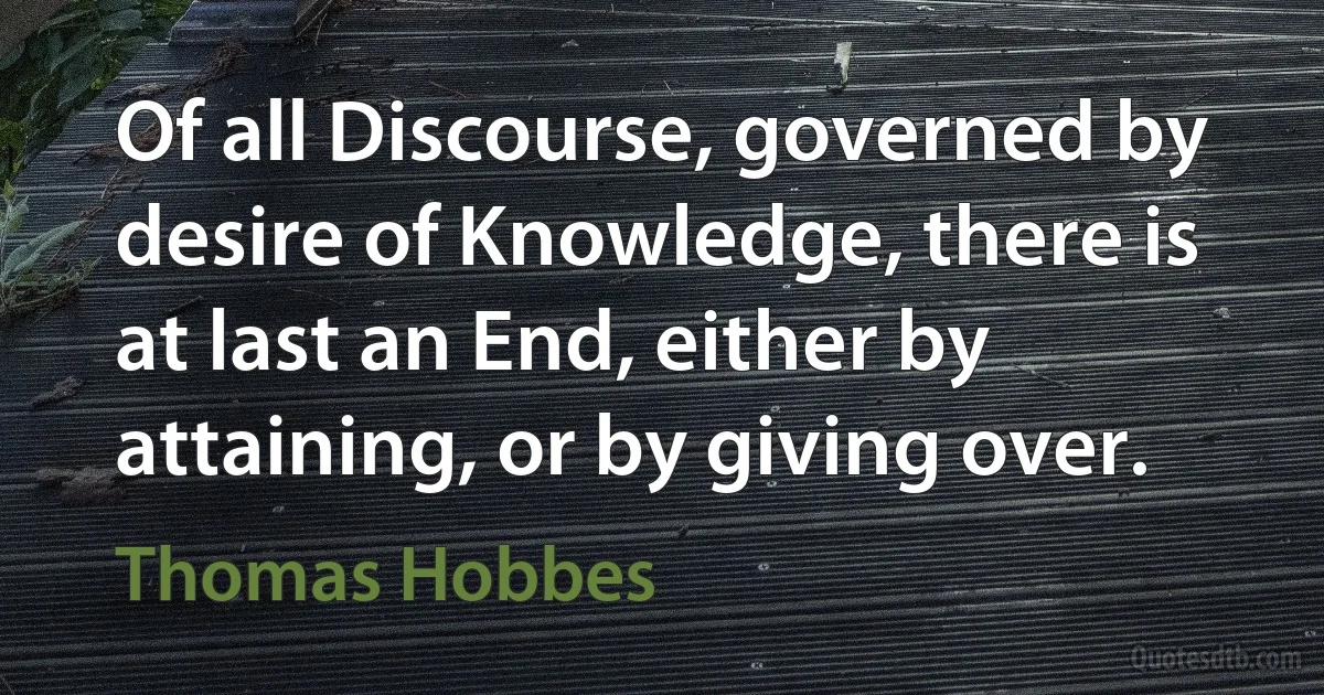 Of all Discourse, governed by desire of Knowledge, there is at last an End, either by attaining, or by giving over. (Thomas Hobbes)