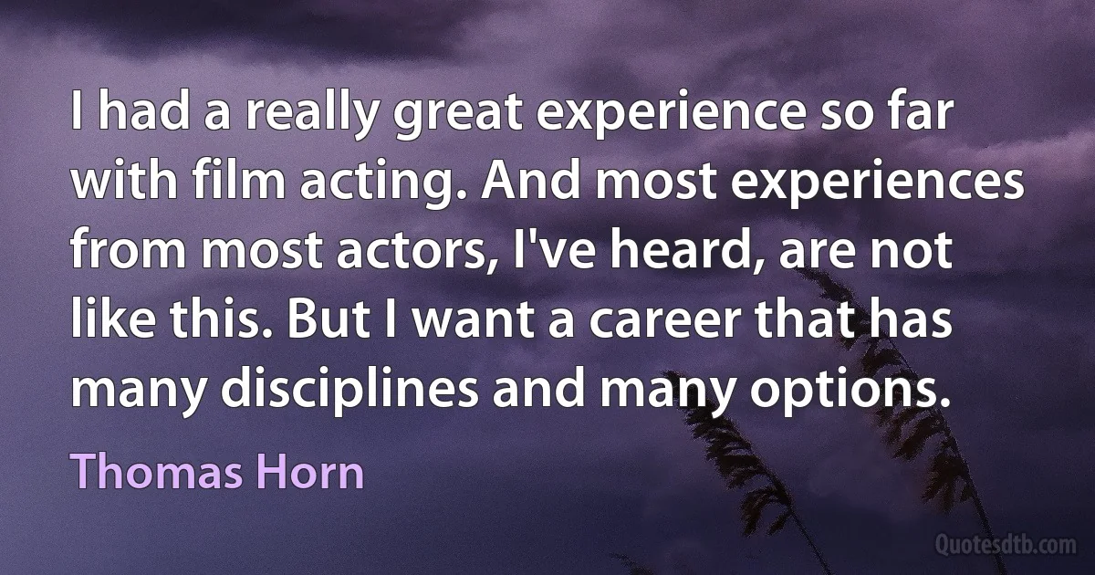 I had a really great experience so far with film acting. And most experiences from most actors, I've heard, are not like this. But I want a career that has many disciplines and many options. (Thomas Horn)