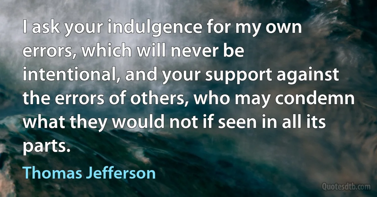 I ask your indulgence for my own errors, which will never be intentional, and your support against the errors of others, who may condemn what they would not if seen in all its parts. (Thomas Jefferson)