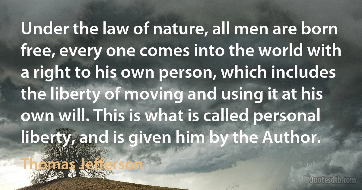 Under the law of nature, all men are born free, every one comes into the world with a right to his own person, which includes the liberty of moving and using it at his own will. This is what is called personal liberty, and is given him by the Author. (Thomas Jefferson)