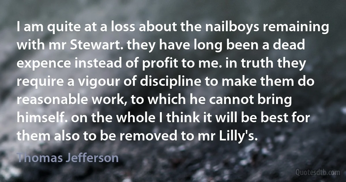 I am quite at a loss about the nailboys remaining with mr Stewart. they have long been a dead expence instead of profit to me. in truth they require a vigour of discipline to make them do reasonable work, to which he cannot bring himself. on the whole I think it will be best for them also to be removed to mr Lilly's. (Thomas Jefferson)