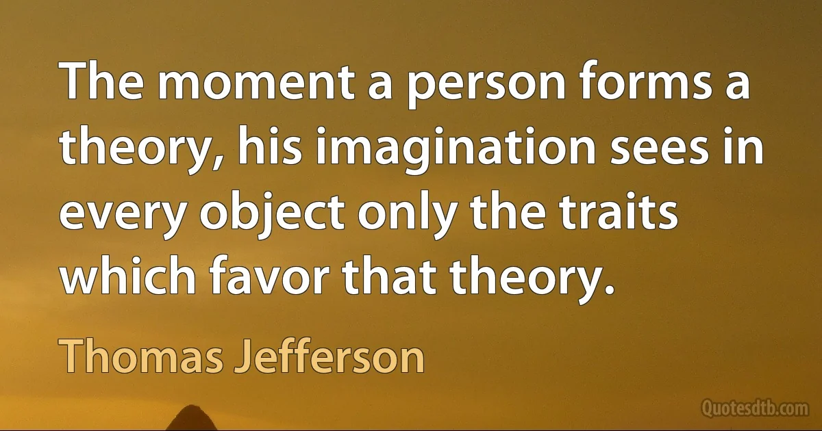 The moment a person forms a theory, his imagination sees in every object only the traits which favor that theory. (Thomas Jefferson)