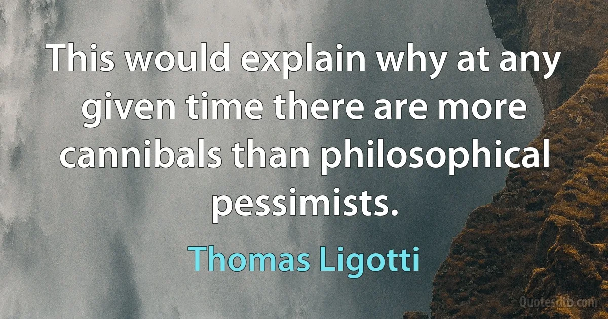 This would explain why at any given time there are more cannibals than philosophical pessimists. (Thomas Ligotti)