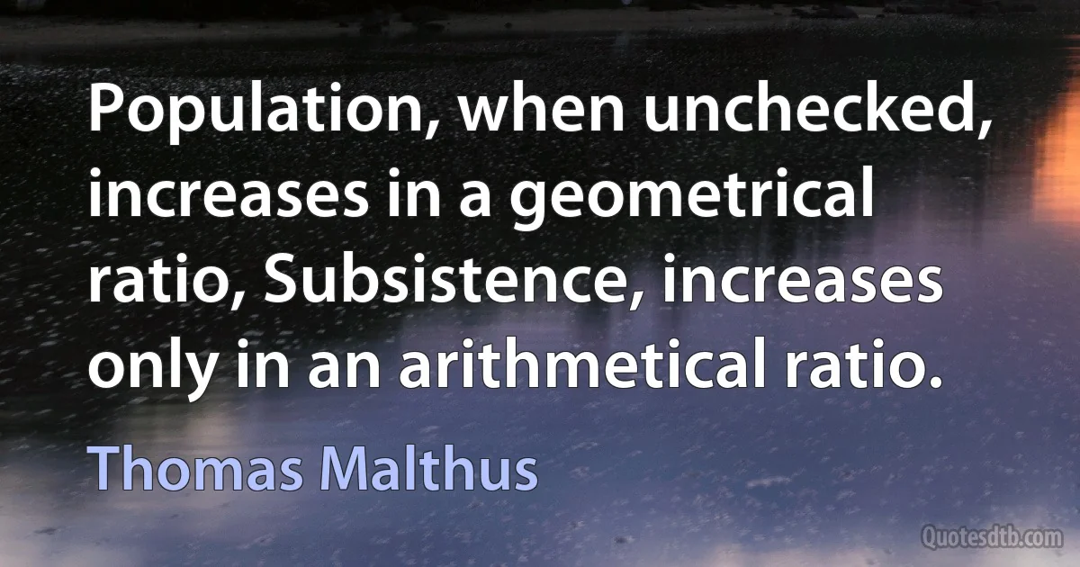 Population, when unchecked, increases in a geometrical ratio, Subsistence, increases only in an arithmetical ratio. (Thomas Malthus)