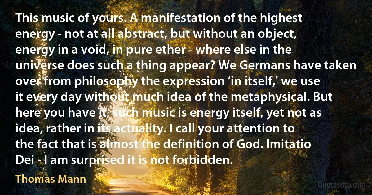 This music of yours. A manifestation of the highest energy - not at all abstract, but without an object, energy in a void, in pure ether - where else in the universe does such a thing appear? We Germans have taken over from philosophy the expression ‘in itself,' we use it every day without much idea of the metaphysical. But here you have it, such music is energy itself, yet not as idea, rather in its actuality. I call your attention to the fact that is almost the definition of God. Imitatio Dei - I am surprised it is not forbidden. (Thomas Mann)