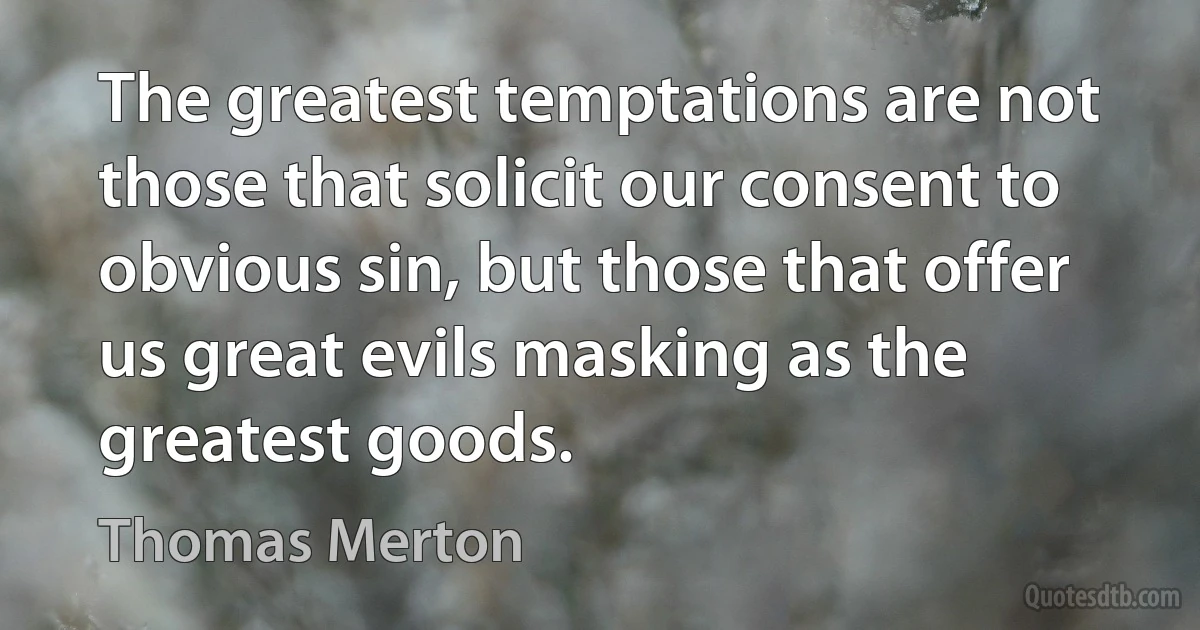 The greatest temptations are not those that solicit our consent to obvious sin, but those that offer us great evils masking as the greatest goods. (Thomas Merton)