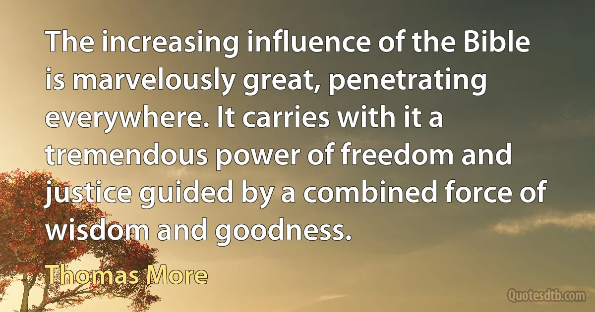 The increasing influence of the Bible is marvelously great, penetrating everywhere. It carries with it a tremendous power of freedom and justice guided by a combined force of wisdom and goodness. (Thomas More)