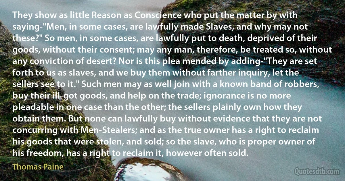 They show as little Reason as Conscience who put the matter by with saying-"Men, in some cases, are lawfully made Slaves, and why may not these?" So men, in some cases, are lawfully put to death, deprived of their goods, without their consent; may any man, therefore, be treated so, without any conviction of desert? Nor is this plea mended by adding-"They are set forth to us as slaves, and we buy them without farther inquiry, let the sellers see to it." Such men may as well join with a known band of robbers, buy their ill-got goods, and help on the trade; ignorance is no more pleadable in one case than the other; the sellers plainly own how they obtain them. But none can lawfully buy without evidence that they are not concurring with Men-Stealers; and as the true owner has a right to reclaim his goods that were stolen, and sold; so the slave, who is proper owner of his freedom, has a right to reclaim it, however often sold. (Thomas Paine)