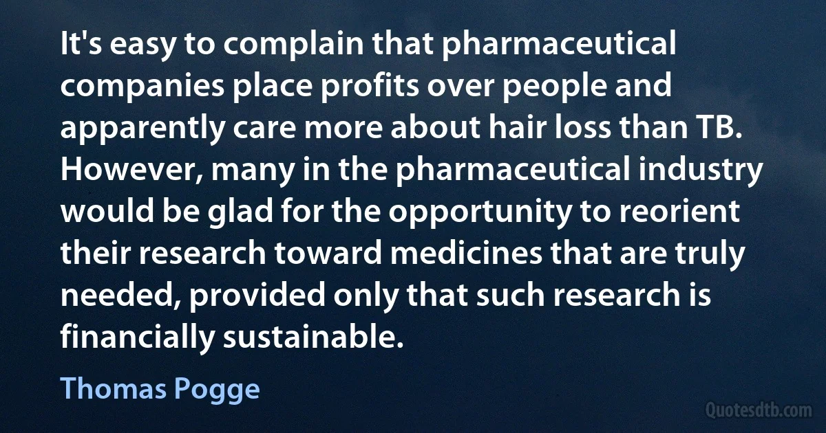 It's easy to complain that pharmaceutical companies place profits over people and apparently care more about hair loss than TB. However, many in the pharmaceutical industry would be glad for the opportunity to reorient their research toward medicines that are truly needed, provided only that such research is financially sustainable. (Thomas Pogge)