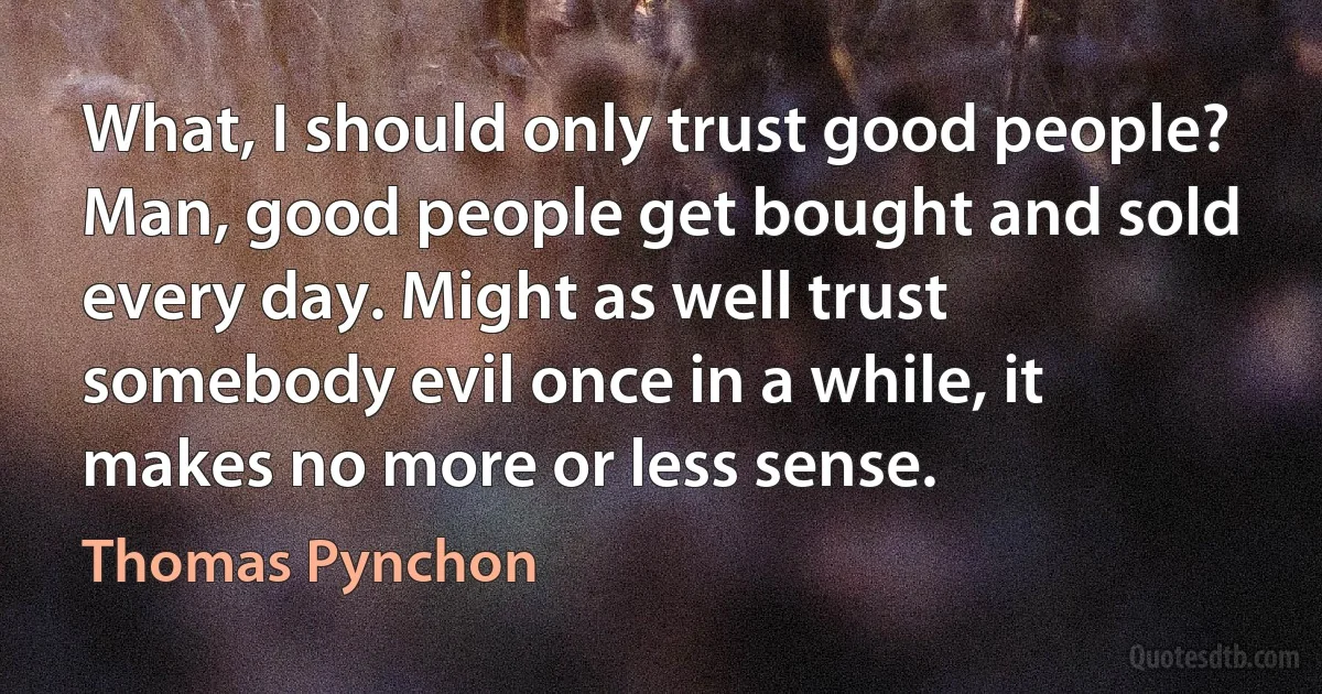 What, I should only trust good people? Man, good people get bought and sold every day. Might as well trust somebody evil once in a while, it makes no more or less sense. (Thomas Pynchon)