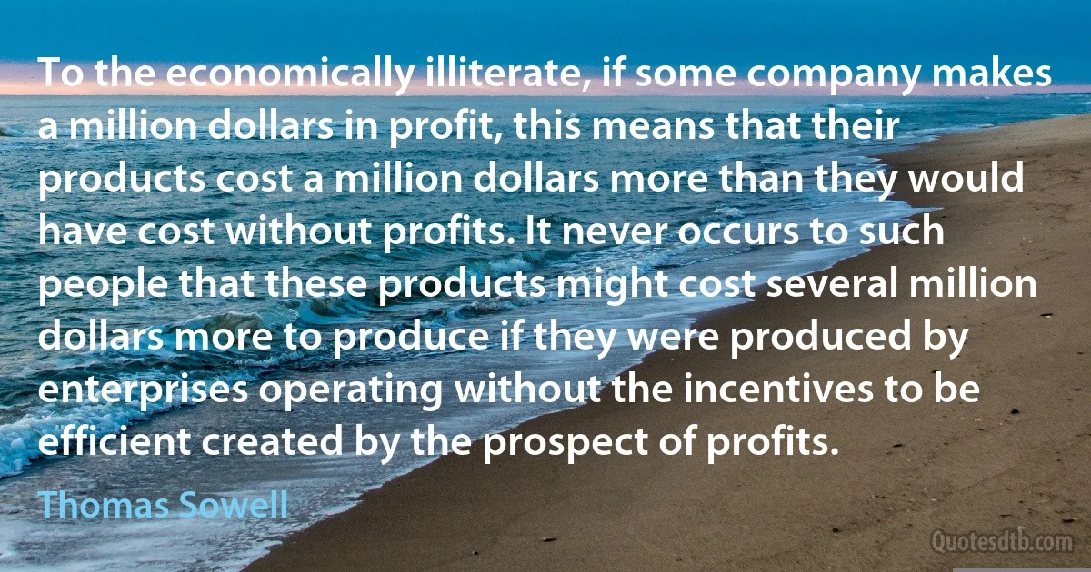 To the economically illiterate, if some company makes a million dollars in profit, this means that their products cost a million dollars more than they would have cost without profits. It never occurs to such people that these products might cost several million dollars more to produce if they were produced by enterprises operating without the incentives to be efficient created by the prospect of profits. (Thomas Sowell)