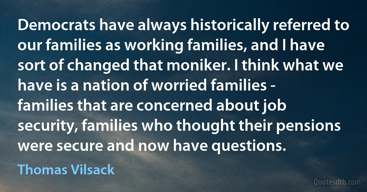 Democrats have always historically referred to our families as working families, and I have sort of changed that moniker. I think what we have is a nation of worried families - families that are concerned about job security, families who thought their pensions were secure and now have questions. (Thomas Vilsack)