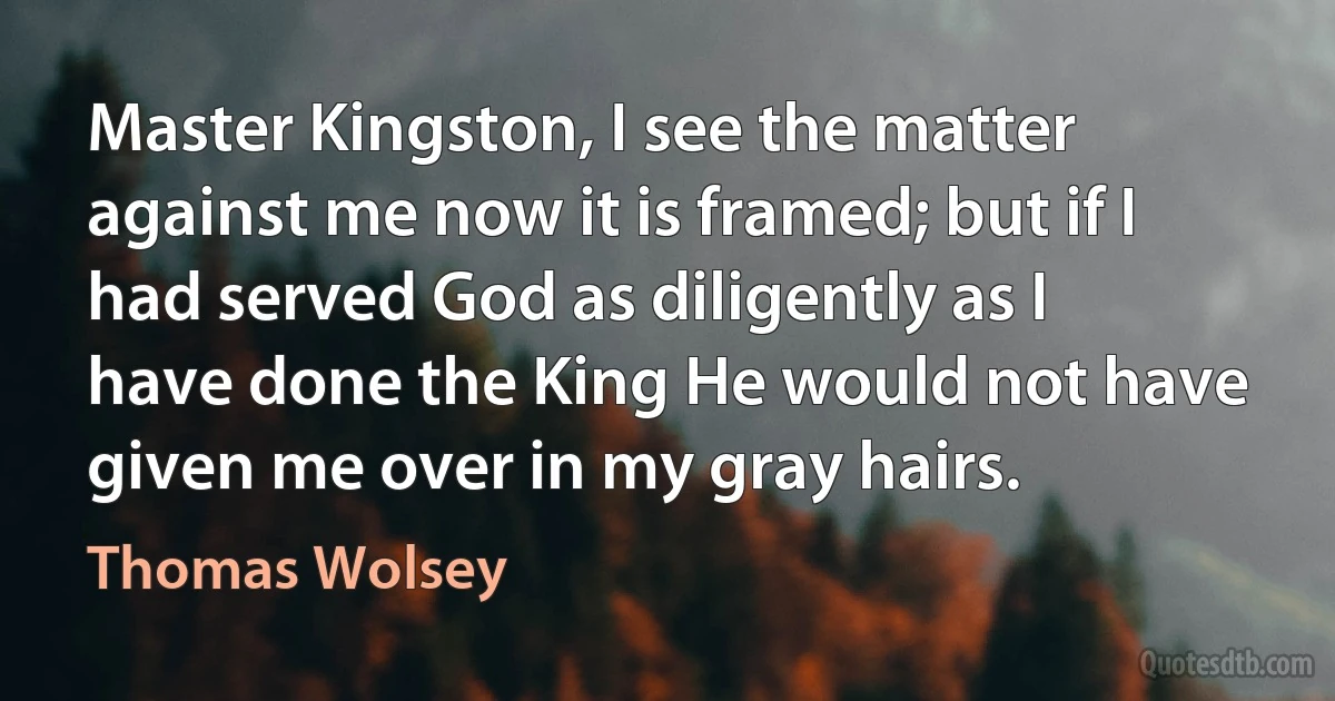 Master Kingston, I see the matter against me now it is framed; but if I had served God as diligently as I have done the King He would not have given me over in my gray hairs. (Thomas Wolsey)