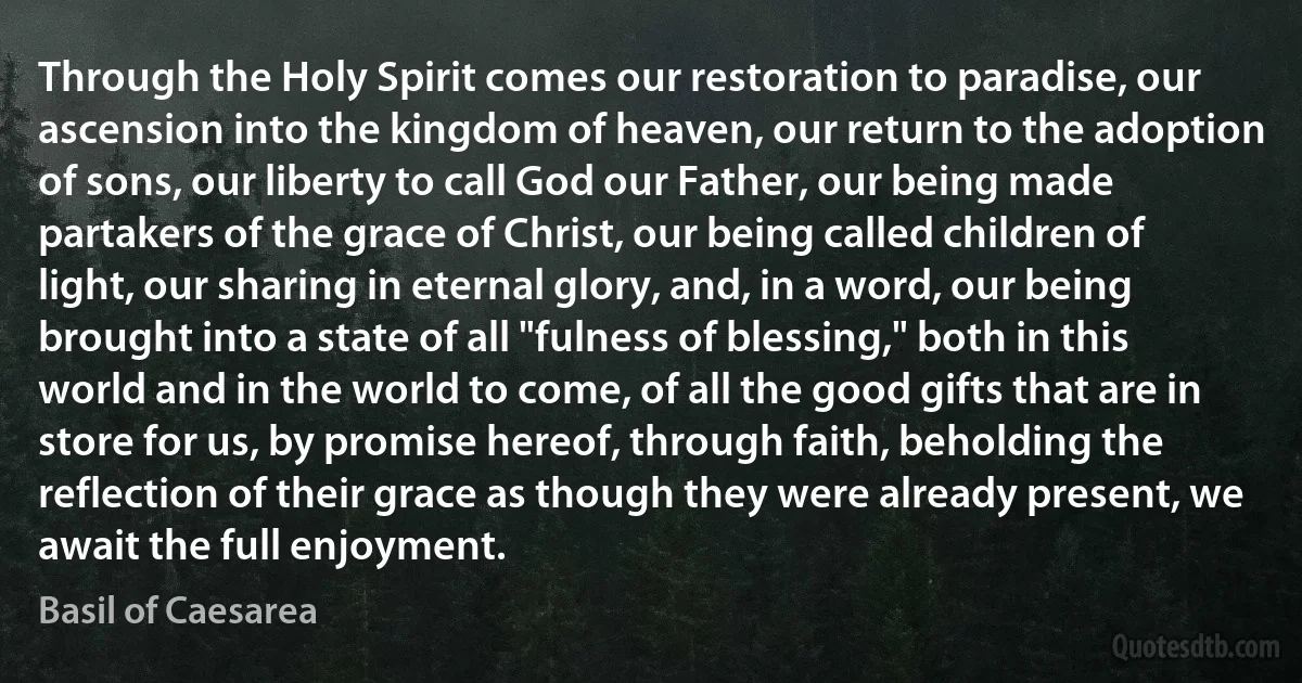 Through the Holy Spirit comes our restoration to paradise, our ascension into the kingdom of heaven, our return to the adoption of sons, our liberty to call God our Father, our being made partakers of the grace of Christ, our being called children of light, our sharing in eternal glory, and, in a word, our being brought into a state of all "fulness of blessing," both in this world and in the world to come, of all the good gifts that are in store for us, by promise hereof, through faith, beholding the reflection of their grace as though they were already present, we await the full enjoyment. (Basil of Caesarea)