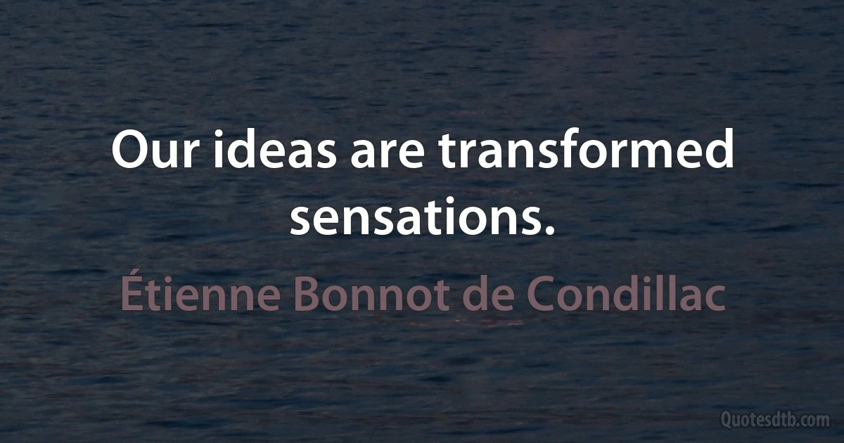 Our ideas are transformed sensations. (Étienne Bonnot de Condillac)