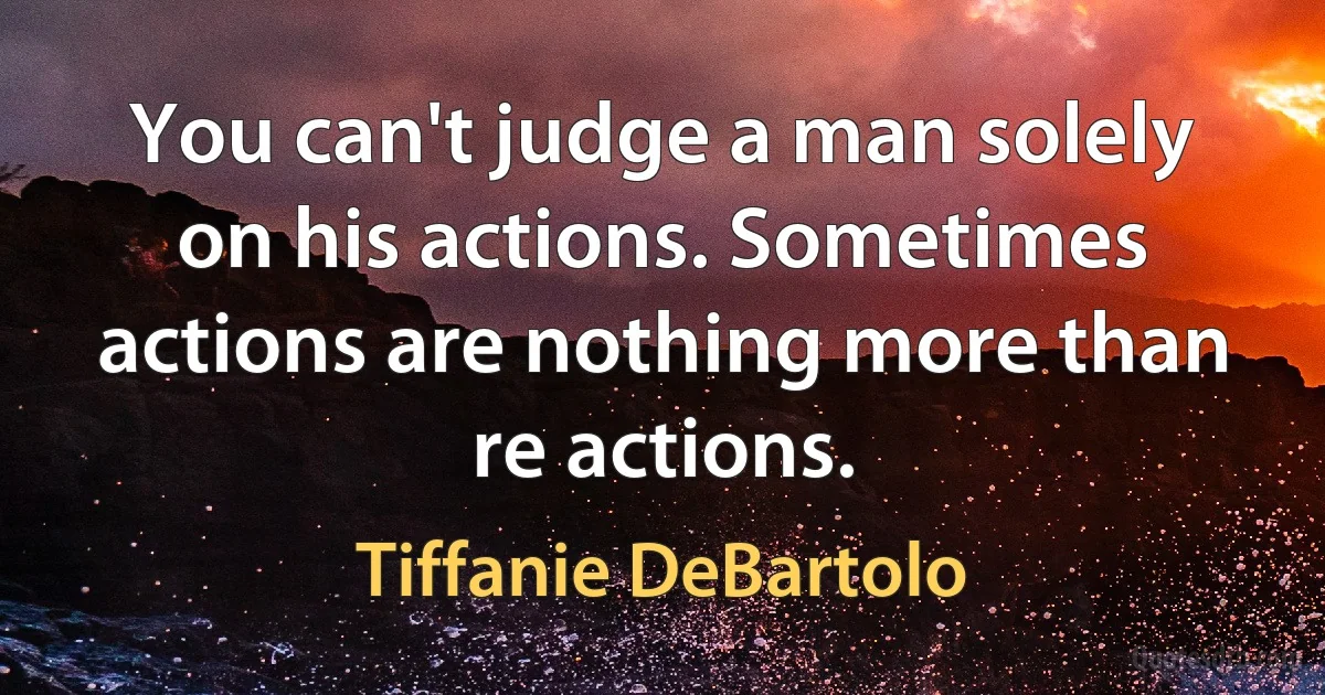 You can't judge a man solely on his actions. Sometimes actions are nothing more than re actions. (Tiffanie DeBartolo)