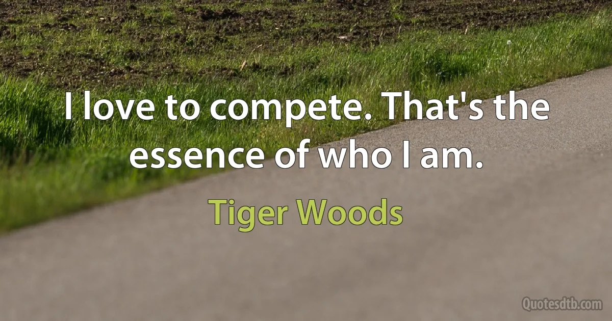 I love to compete. That's the essence of who I am. (Tiger Woods)