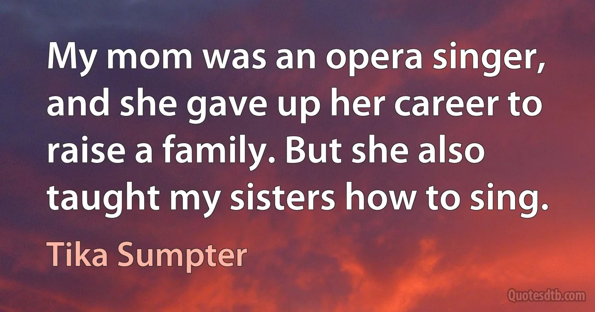 My mom was an opera singer, and she gave up her career to raise a family. But she also taught my sisters how to sing. (Tika Sumpter)