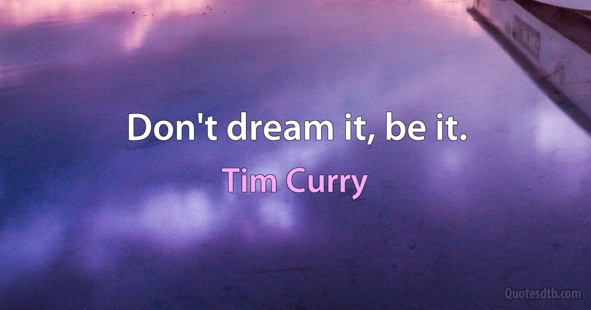 Don't dream it, be it. (Tim Curry)