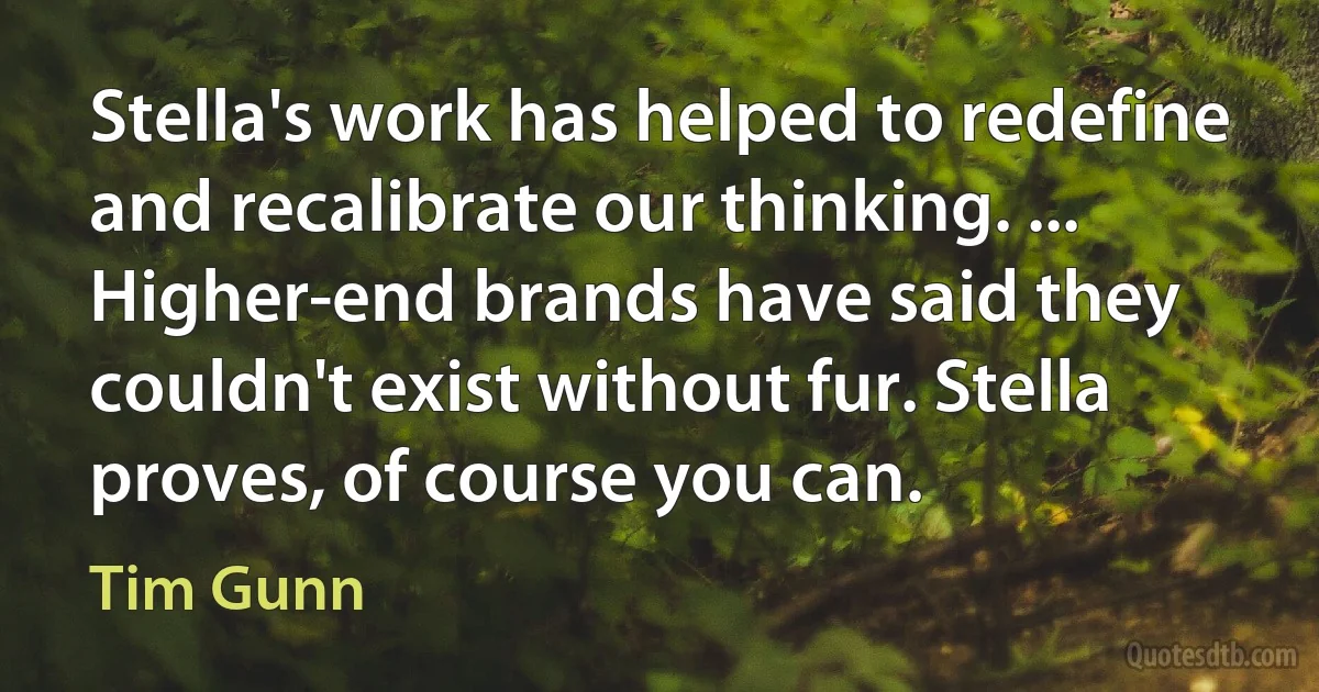 Stella's work has helped to redefine and recalibrate our thinking. ... Higher-end brands have said they couldn't exist without fur. Stella proves, of course you can. (Tim Gunn)