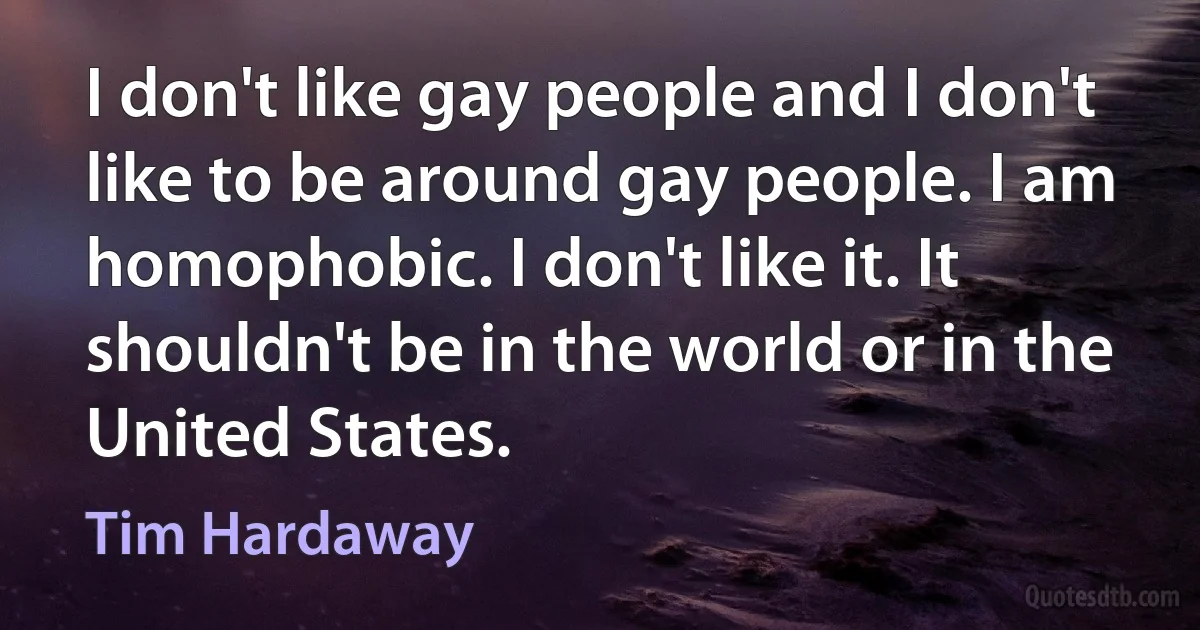 I don't like gay people and I don't like to be around gay people. I am homophobic. I don't like it. It shouldn't be in the world or in the United States. (Tim Hardaway)