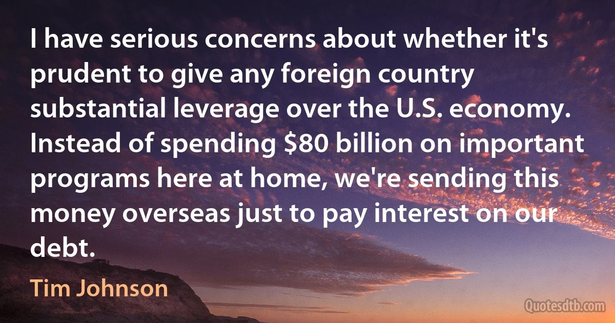 I have serious concerns about whether it's prudent to give any foreign country substantial leverage over the U.S. economy. Instead of spending $80 billion on important programs here at home, we're sending this money overseas just to pay interest on our debt. (Tim Johnson)