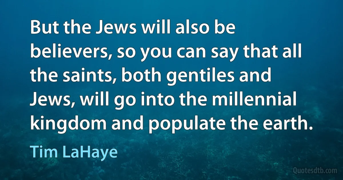 But the Jews will also be believers, so you can say that all the saints, both gentiles and Jews, will go into the millennial kingdom and populate the earth. (Tim LaHaye)