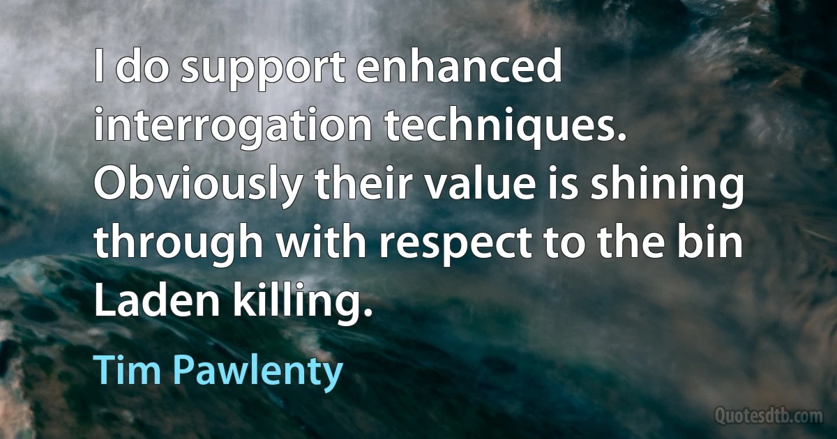 I do support enhanced interrogation techniques. Obviously their value is shining through with respect to the bin Laden killing. (Tim Pawlenty)