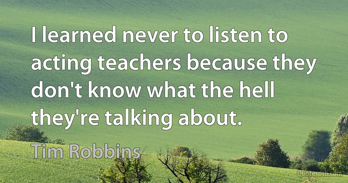 I learned never to listen to acting teachers because they don't know what the hell they're talking about. (Tim Robbins)