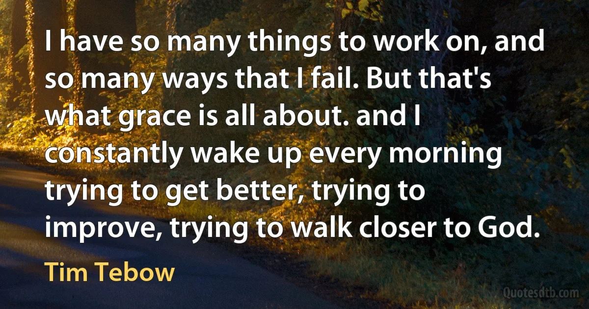 I have so many things to work on, and so many ways that I fail. But that's what grace is all about. and I constantly wake up every morning trying to get better, trying to improve, trying to walk closer to God. (Tim Tebow)