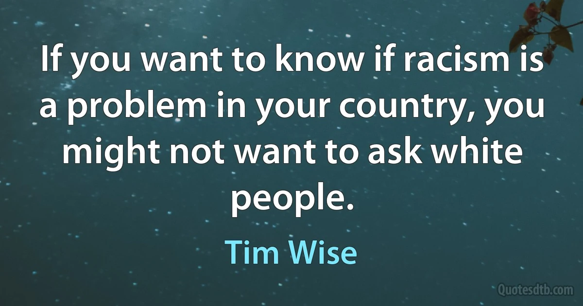 If you want to know if racism is a problem in your country, you might not want to ask white people. (Tim Wise)