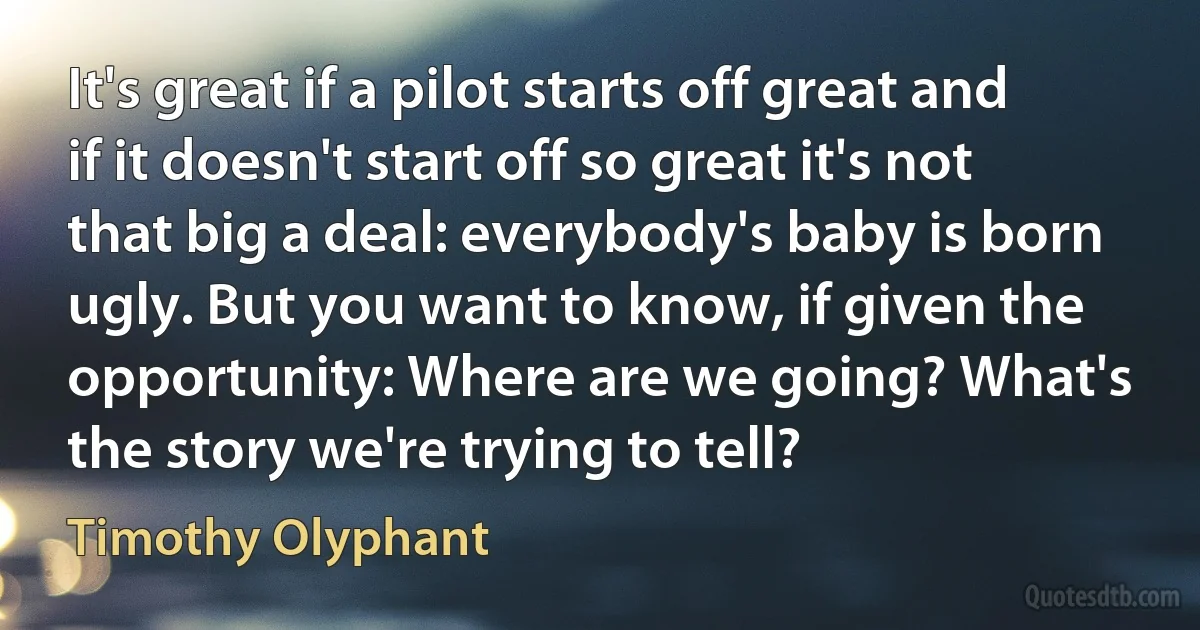 It's great if a pilot starts off great and if it doesn't start off so great it's not that big a deal: everybody's baby is born ugly. But you want to know, if given the opportunity: Where are we going? What's the story we're trying to tell? (Timothy Olyphant)