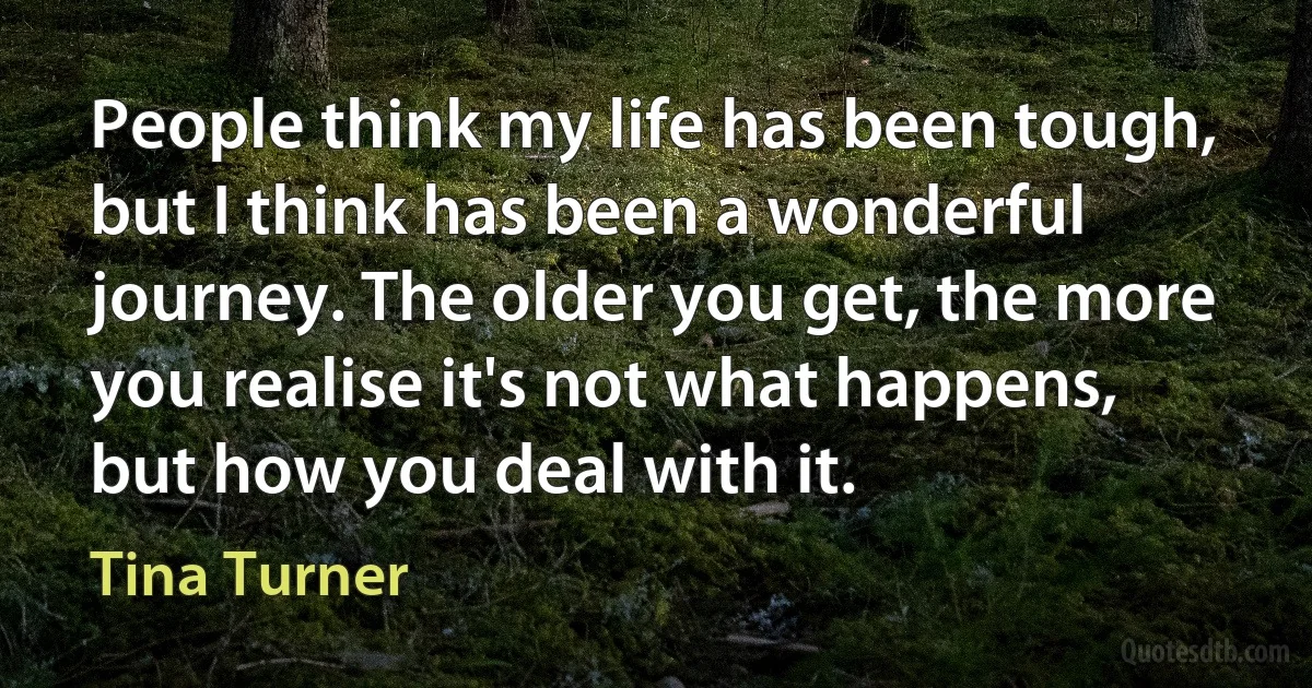 People think my life has been tough, but I think has been a wonderful journey. The older you get, the more you realise it's not what happens, but how you deal with it. (Tina Turner)