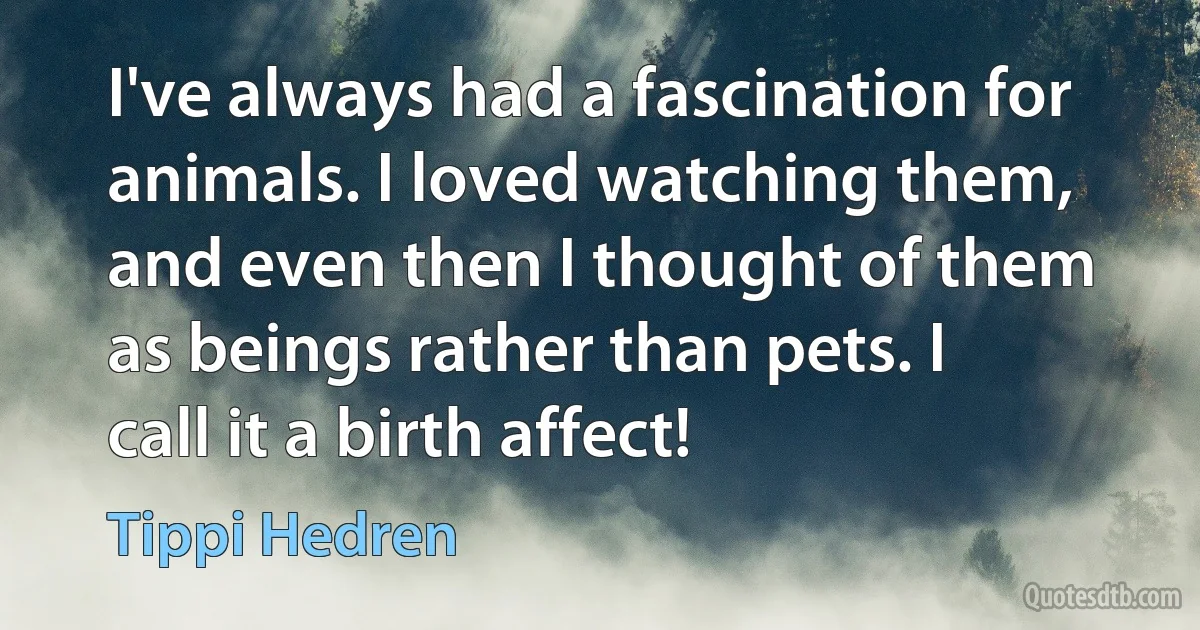 I've always had a fascination for animals. I loved watching them, and even then I thought of them as beings rather than pets. I call it a birth affect! (Tippi Hedren)