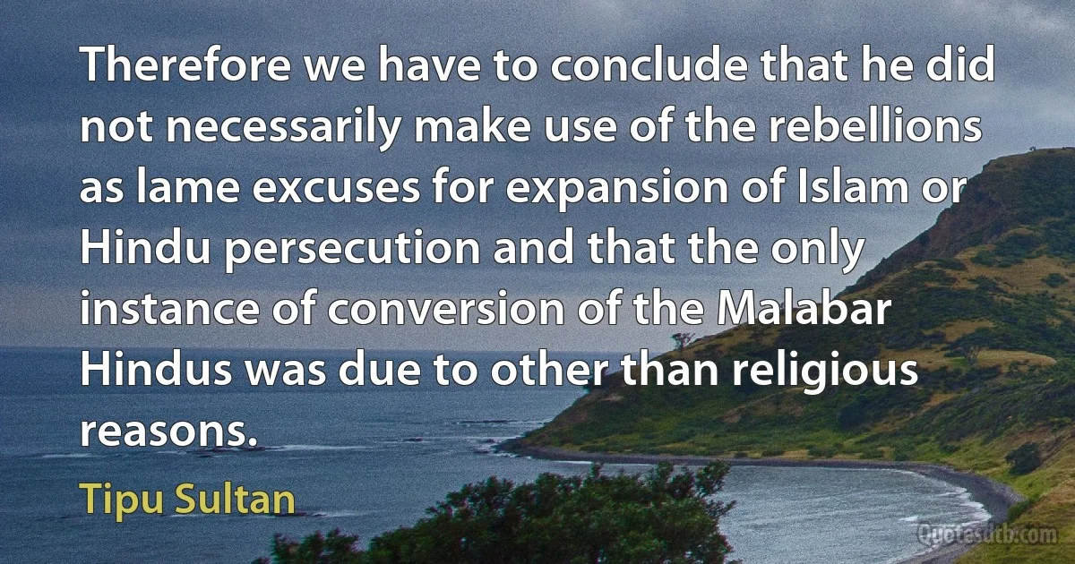 Therefore we have to conclude that he did not necessarily make use of the rebellions as lame excuses for expansion of Islam or Hindu persecution and that the only instance of conversion of the Malabar Hindus was due to other than religious reasons. (Tipu Sultan)