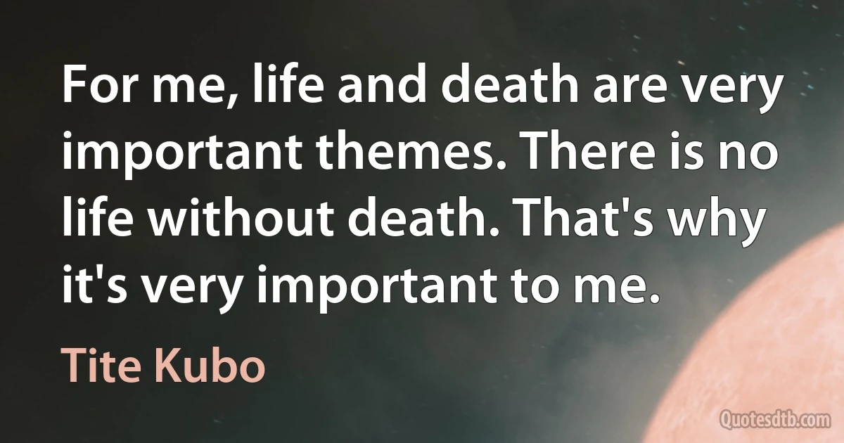 For me, life and death are very important themes. There is no life without death. That's why it's very important to me. (Tite Kubo)