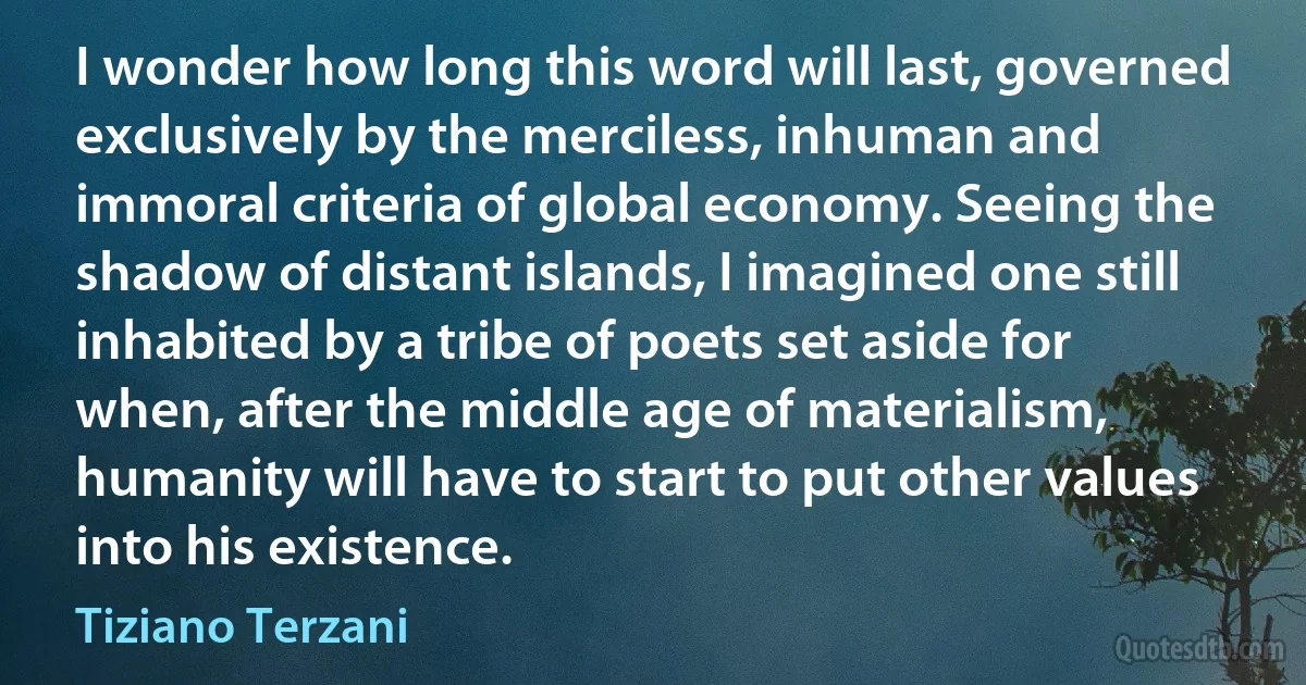 I wonder how long this word will last, governed exclusively by the merciless, inhuman and immoral criteria of global economy. Seeing the shadow of distant islands, I imagined one still inhabited by a tribe of poets set aside for when, after the middle age of materialism, humanity will have to start to put other values into his existence. (Tiziano Terzani)