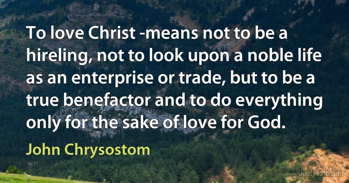 To love Christ -means not to be a hireling, not to look upon a noble life as an enterprise or trade, but to be a true benefactor and to do everything only for the sake of love for God. (John Chrysostom)