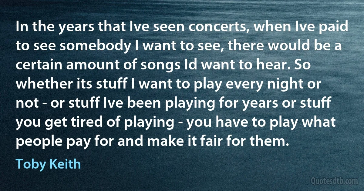 In the years that Ive seen concerts, when Ive paid to see somebody I want to see, there would be a certain amount of songs Id want to hear. So whether its stuff I want to play every night or not - or stuff Ive been playing for years or stuff you get tired of playing - you have to play what people pay for and make it fair for them. (Toby Keith)