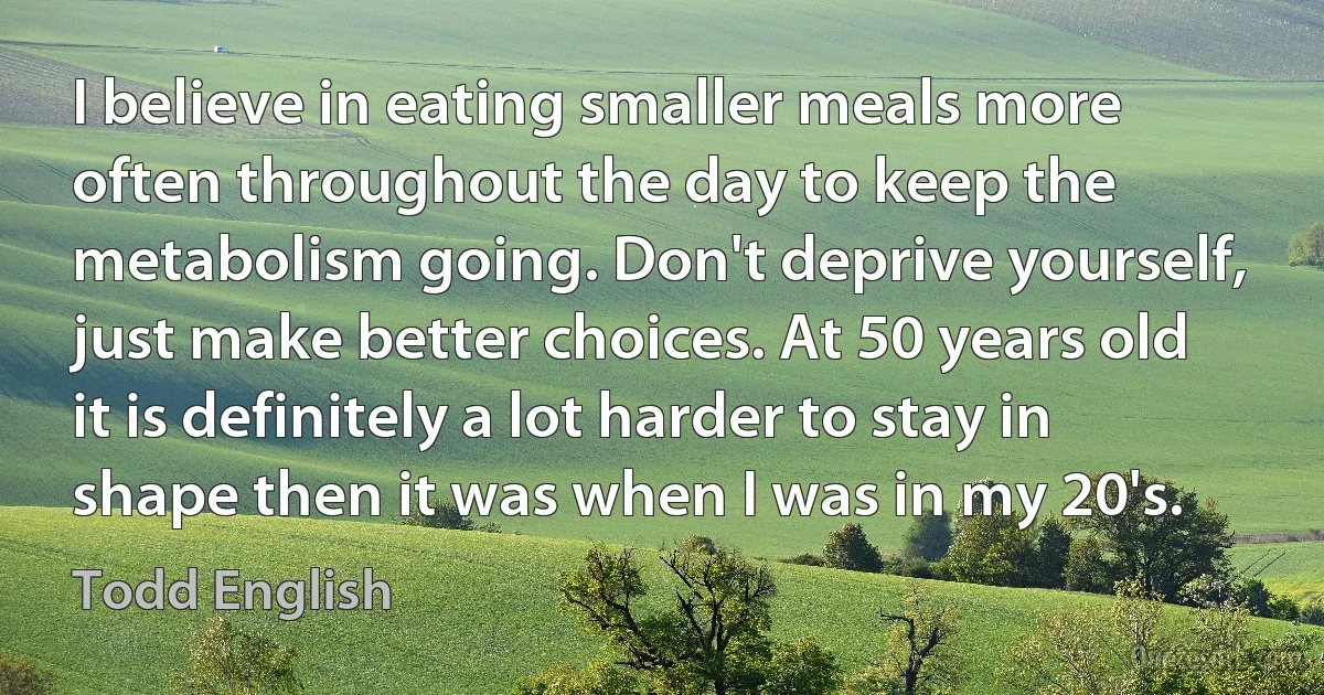 I believe in eating smaller meals more often throughout the day to keep the metabolism going. Don't deprive yourself, just make better choices. At 50 years old it is definitely a lot harder to stay in shape then it was when I was in my 20's. (Todd English)