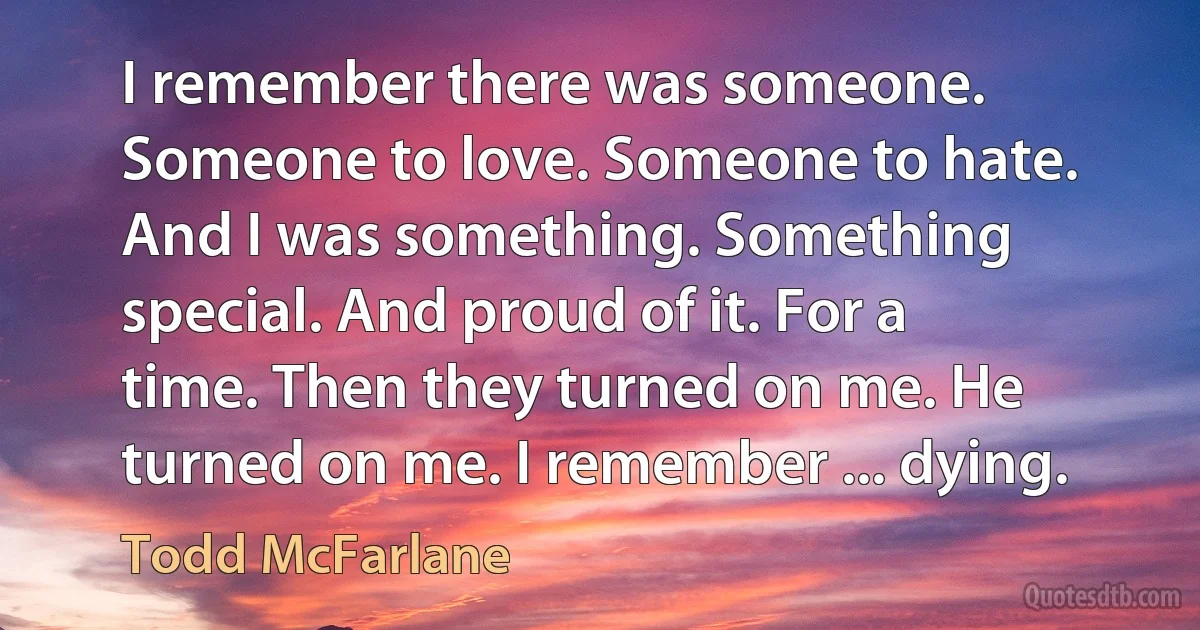 I remember there was someone. Someone to love. Someone to hate. And I was something. Something special. And proud of it. For a time. Then they turned on me. He turned on me. I remember ... dying. (Todd McFarlane)