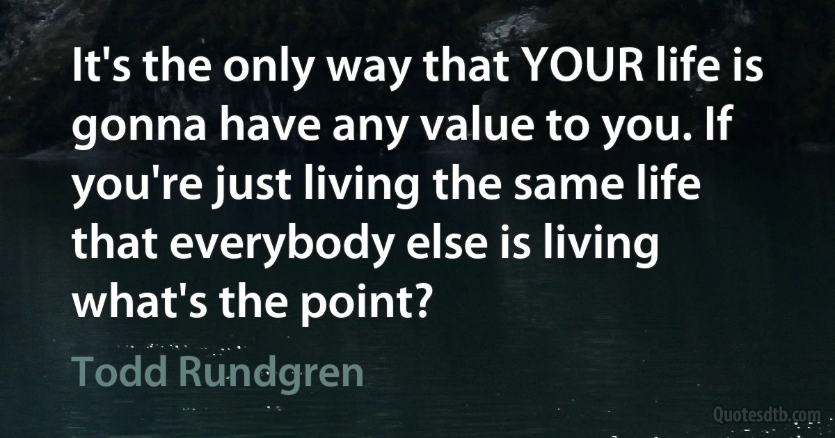 It's the only way that YOUR life is gonna have any value to you. If you're just living the same life that everybody else is living what's the point? (Todd Rundgren)