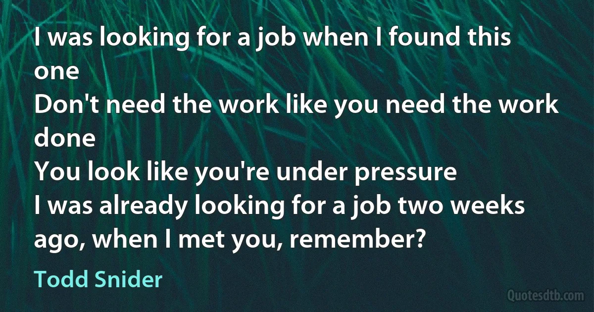 I was looking for a job when I found this one
Don't need the work like you need the work done
You look like you're under pressure
I was already looking for a job two weeks ago, when I met you, remember? (Todd Snider)