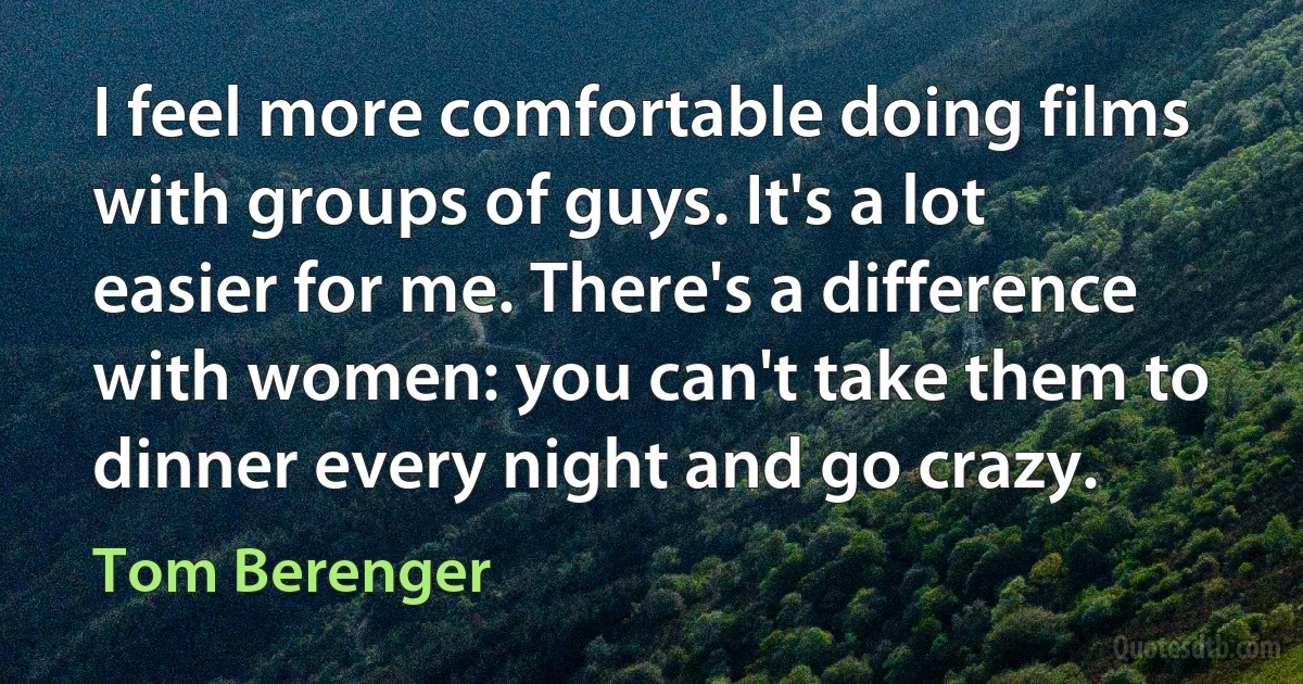 I feel more comfortable doing films with groups of guys. It's a lot easier for me. There's a difference with women: you can't take them to dinner every night and go crazy. (Tom Berenger)