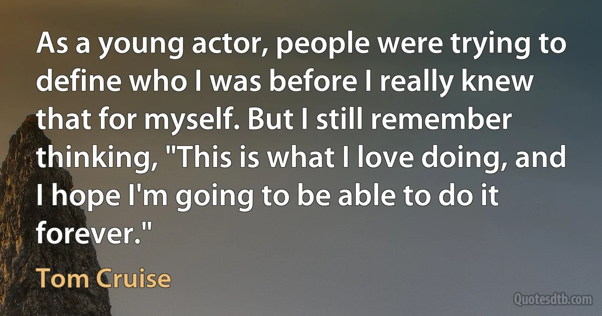 As a young actor, people were trying to define who I was before I really knew that for myself. But I still remember thinking, "This is what I love doing, and I hope I'm going to be able to do it forever." (Tom Cruise)