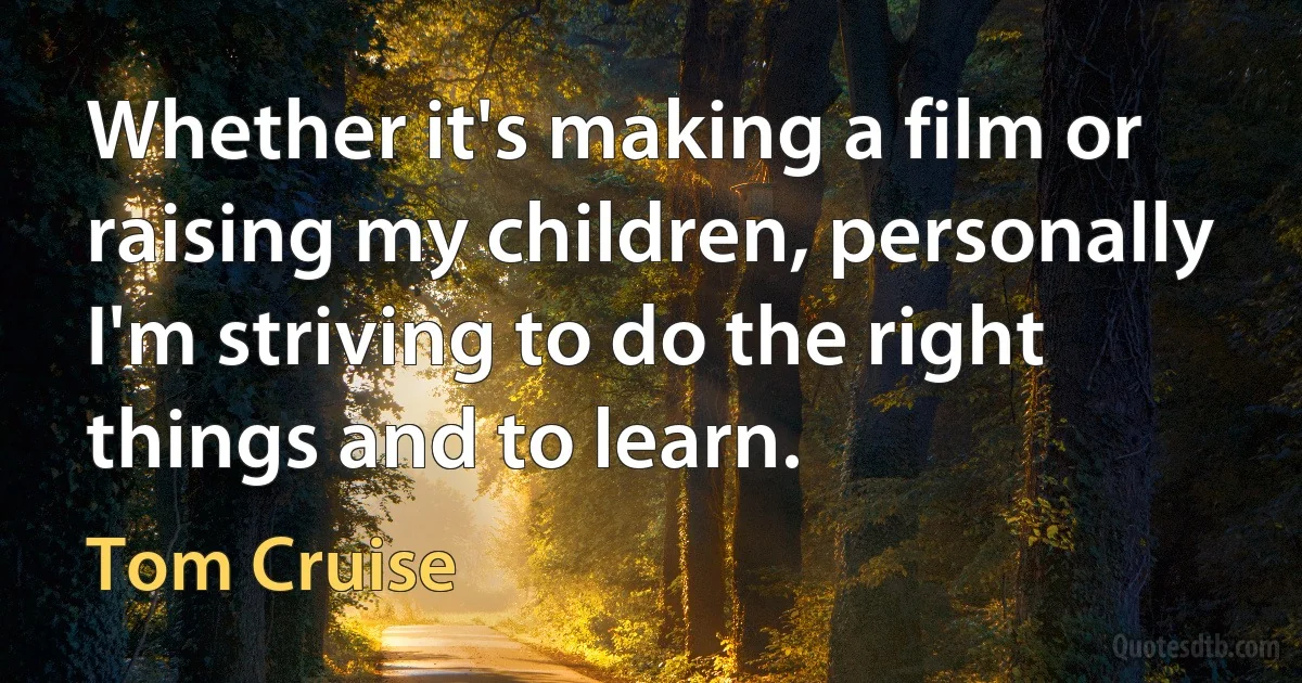 Whether it's making a film or raising my children, personally I'm striving to do the right things and to learn. (Tom Cruise)