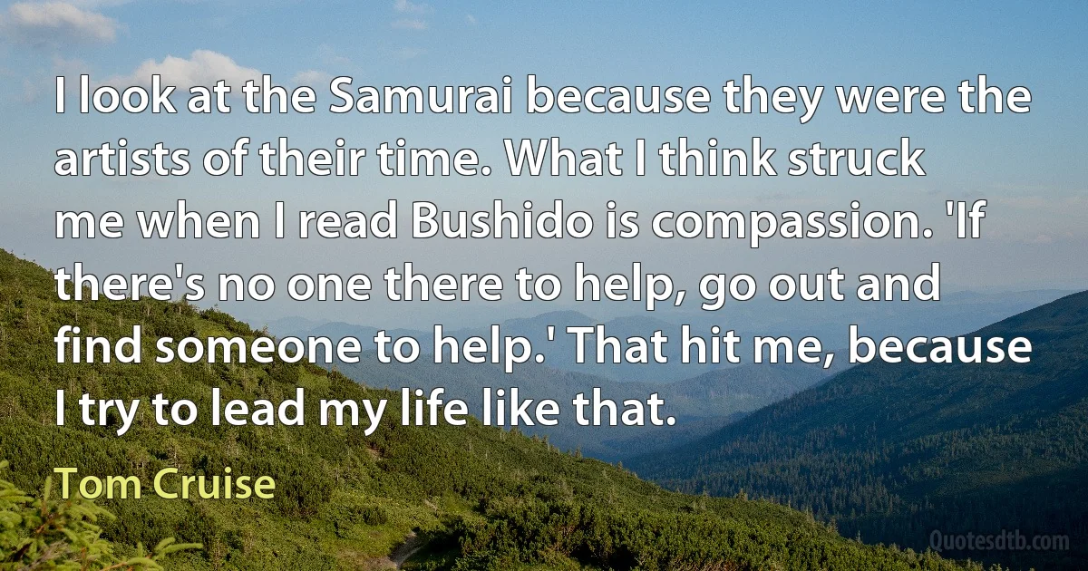 I look at the Samurai because they were the artists of their time. What I think struck me when I read Bushido is compassion. 'If there's no one there to help, go out and find someone to help.' That hit me, because I try to lead my life like that. (Tom Cruise)