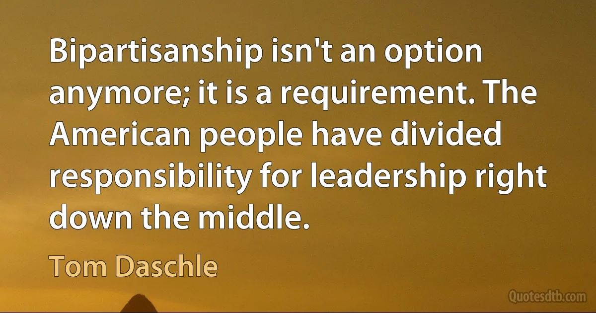 Bipartisanship isn't an option anymore; it is a requirement. The American people have divided responsibility for leadership right down the middle. (Tom Daschle)