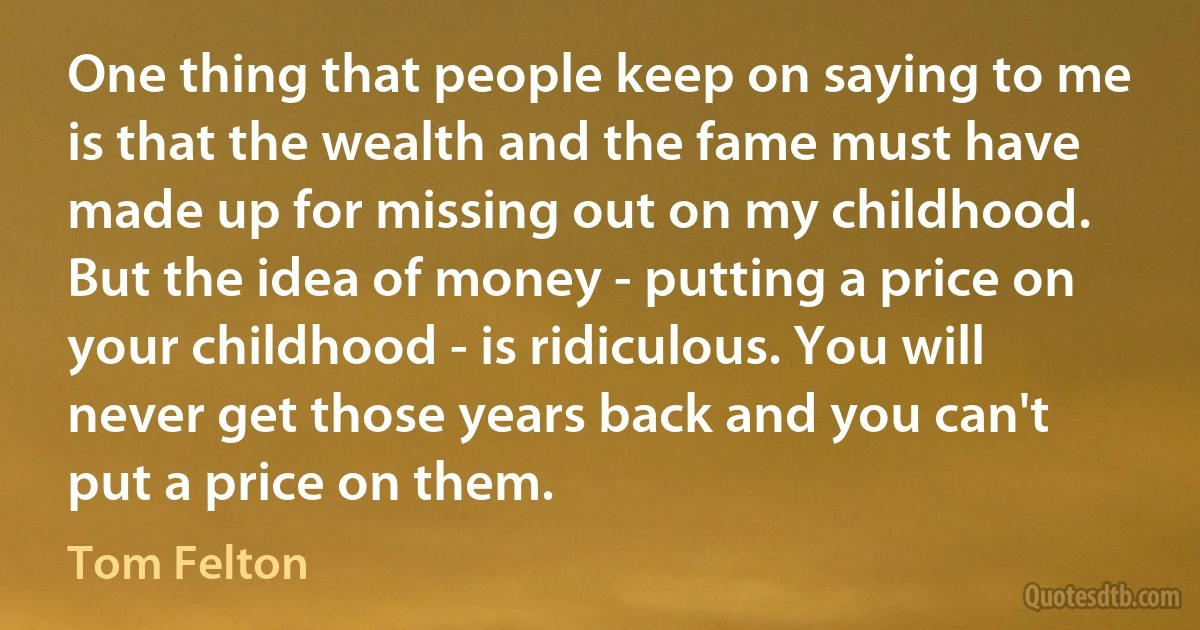 One thing that people keep on saying to me is that the wealth and the fame must have made up for missing out on my childhood. But the idea of money - putting a price on your childhood - is ridiculous. You will never get those years back and you can't put a price on them. (Tom Felton)